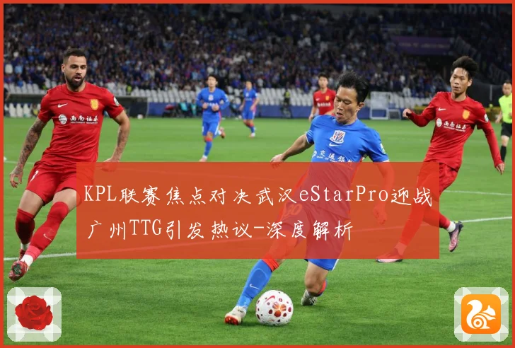 KPL联赛焦点对决武汉eStarPro迎战广州TTG引发热议-深度解析