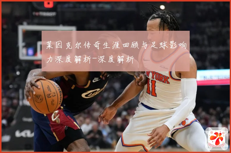 莱因克尔传奇生涯回顾与足球影响力深度解析-深度解析