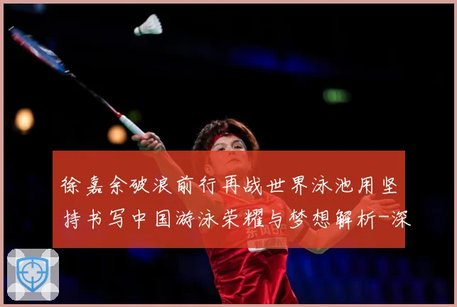 徐嘉余破浪前行再战世界泳池用坚持书写中国游泳荣耀与梦想解析-深度解析
