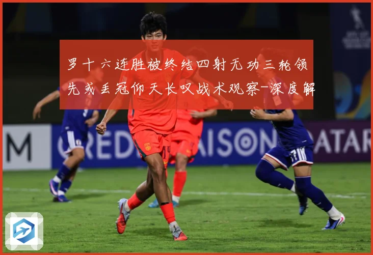 罗十六连胜被终结四射无功三轮领先或丢冠仰天长叹战术观察-深度解析