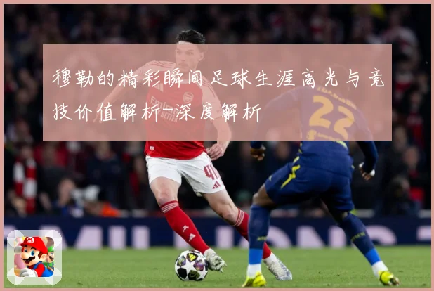 穆勒的精彩瞬间足球生涯高光与竞技价值解析-深度解析