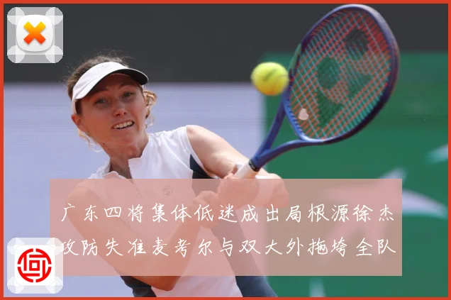 广东四将集体低迷成出局根源徐杰攻防失准麦考尔与双大外拖垮全队赛场复盘-深度解析