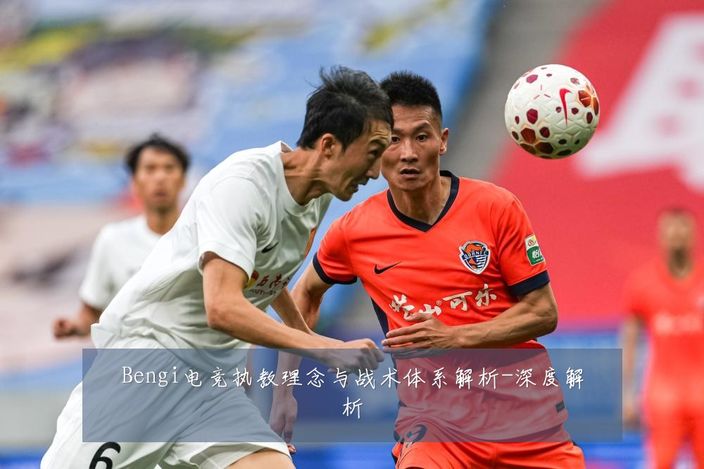 Bengi电竞执教理念与战术体系解析-深度解析