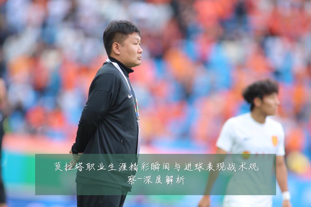 莫拉塔职业生涯精彩瞬间与进球表现战术观察-深度解析