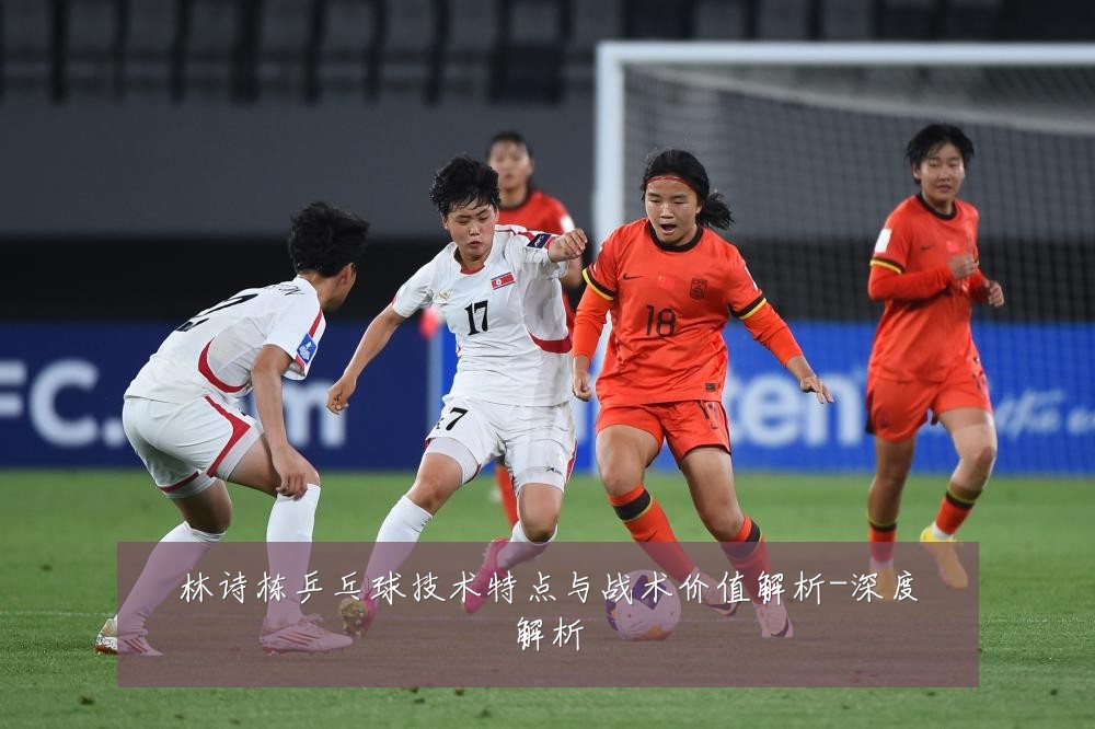 林诗栋乒乓球技术特点与战术价值解析-深度解析